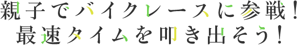 親子でバイクレースに参戦！最速タイムを叩き出そう！