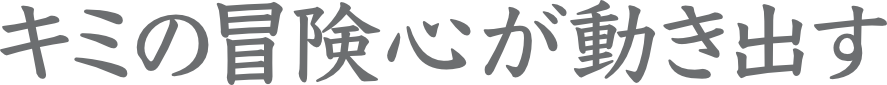 キミの冒険心が動き出す
